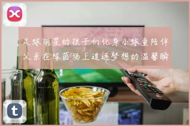 足球明星的孩子们化身小球童陪伴父亲在绿茵场上追逐梦想的温馨瞬间
