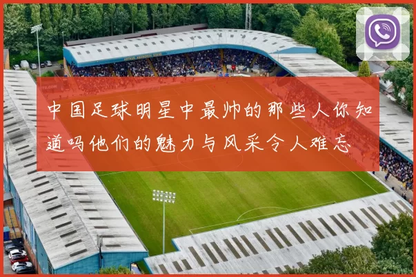 中国足球明星中最帅的那些人你知道吗他们的魅力与风采令人难忘