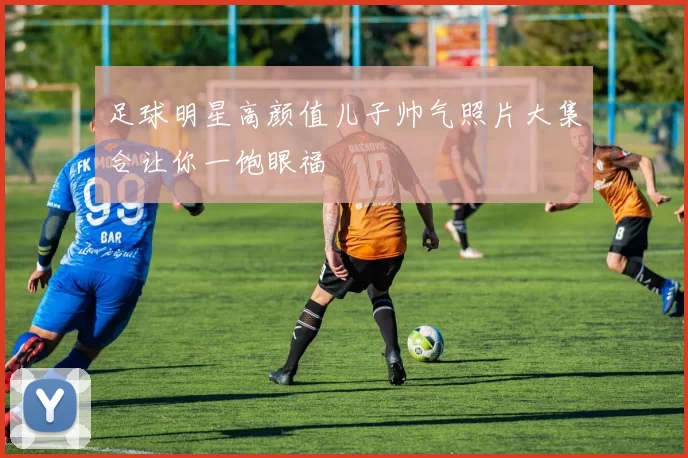 足球明星高颜值儿子帅气照片大集合让你一饱眼福