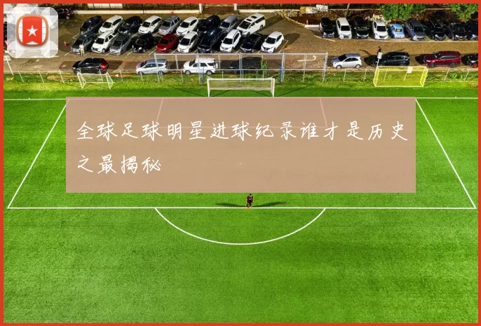 全球足球明星进球纪录谁才是历史之最揭秘