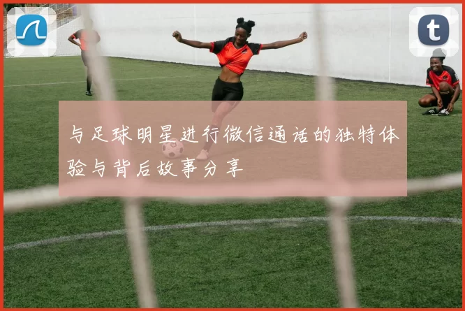 与足球明星进行微信通话的独特体验与背后故事分享