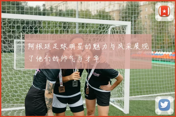阿根廷足球明星的魅力与风采展现了他们的帅气与才华
