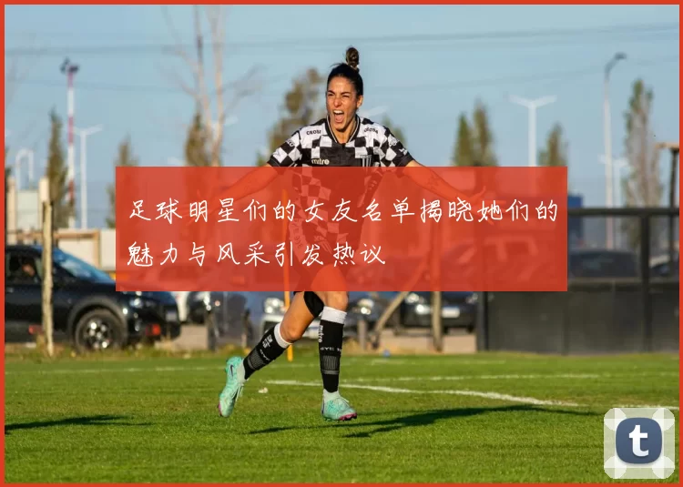 足球明星们的女友名单揭晓她们的魅力与风采引发热议
