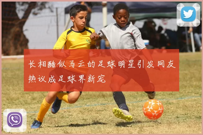 长相酷似马云的足球明星引发网友热议成足球界新宠