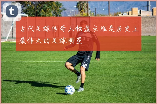 古代足球传奇人物盘点谁是历史上最伟大的足球明星