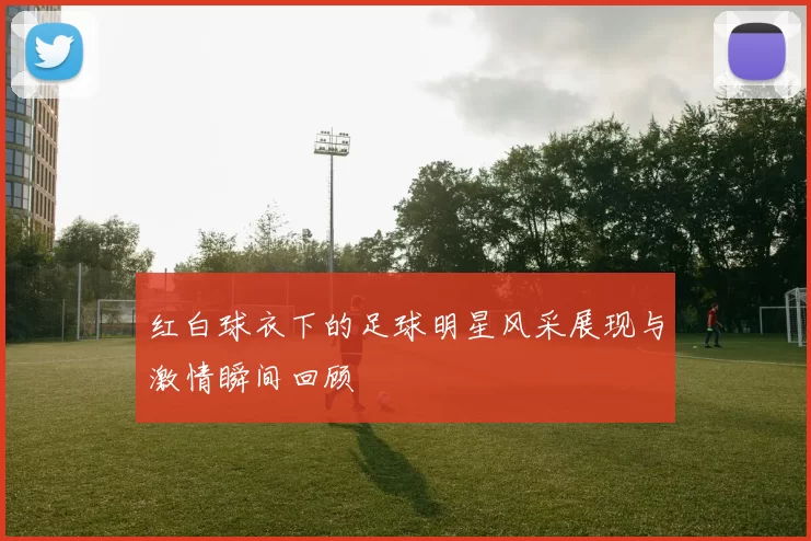 红白球衣下的足球明星风采展现与激情瞬间回顾