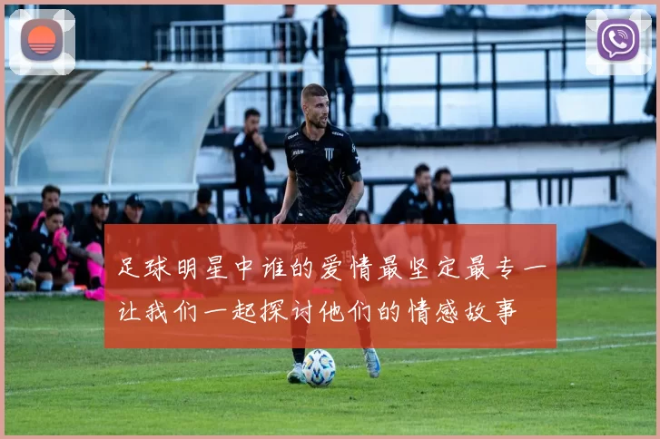 足球明星中谁的爱情最坚定最专一让我们一起探讨他们的情感故事