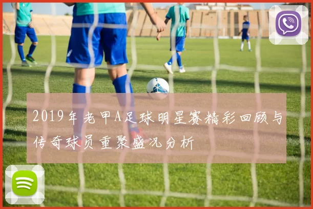 2019年老甲A足球明星赛精彩回顾与传奇球员重聚盛况分析