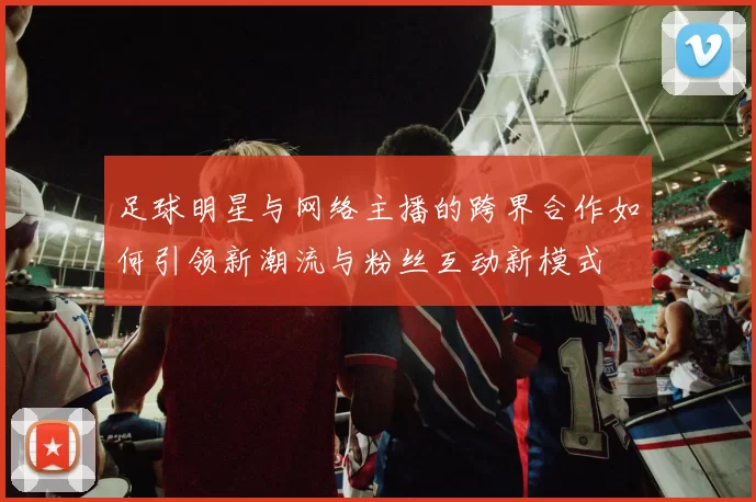 足球明星与网络主播的跨界合作如何引领新潮流与粉丝互动新模式