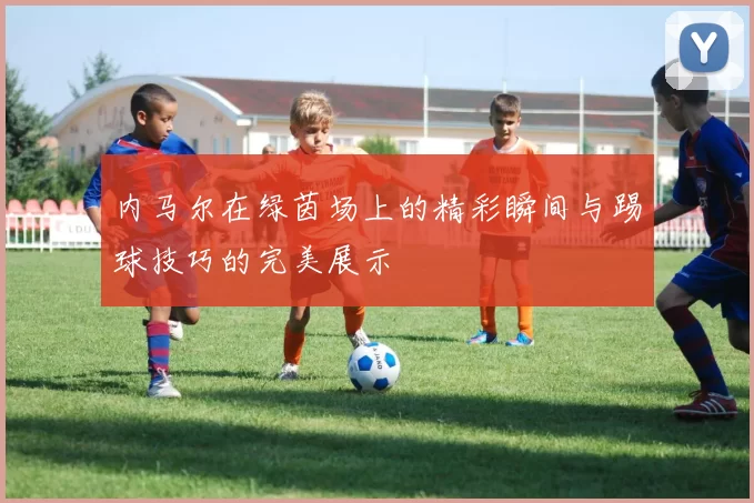 内马尔在绿茵场上的精彩瞬间与踢球技巧的完美展示