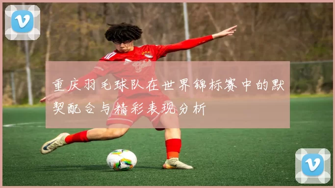 重庆羽毛球队在世界锦标赛中的默契配合与精彩表现分析