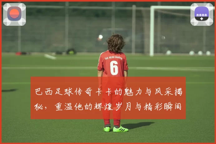 巴西足球传奇卡卡的魅力与风采揭秘，重温他的辉煌岁月与精彩瞬间