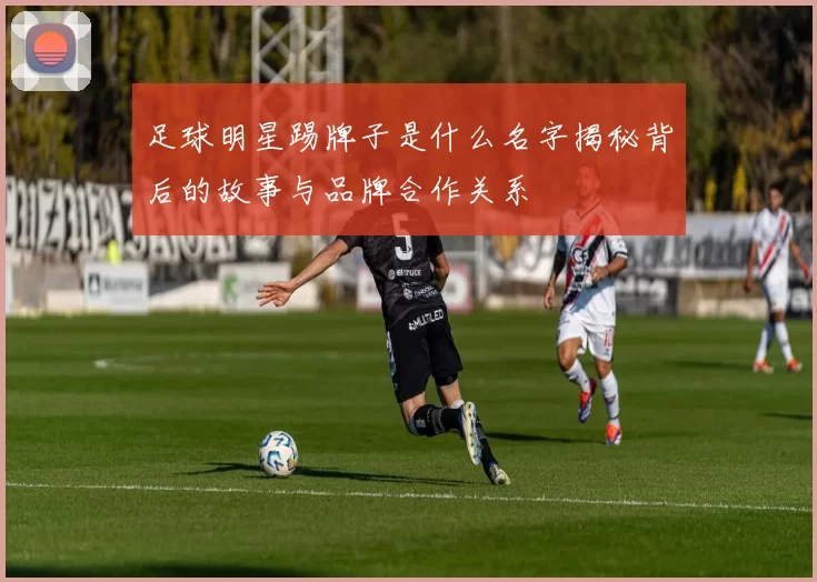 足球明星踢牌子是什么名字揭秘背后的故事与品牌合作关系