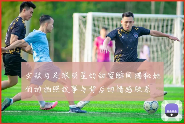 女孩与足球明星的甜蜜瞬间揭秘她们的拍照故事与背后的情感联系