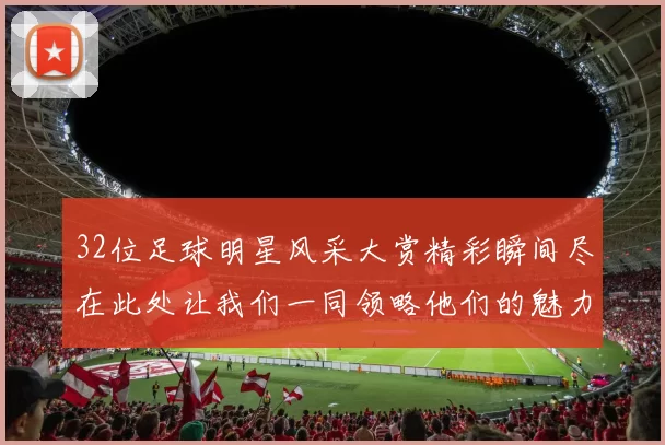 32位足球明星风采大赏精彩瞬间尽在此处让我们一同领略他们的魅力与激情