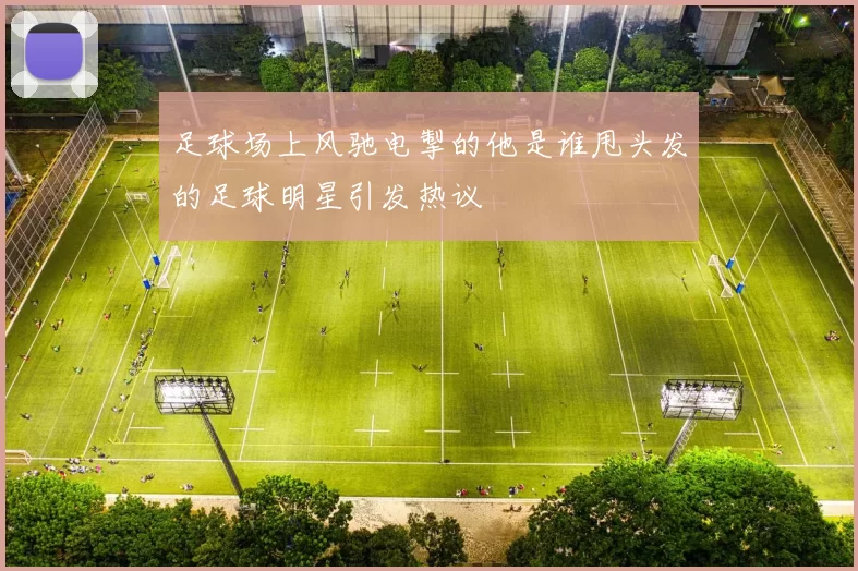 足球场上风驰电掣的他是谁甩头发的足球明星引发热议