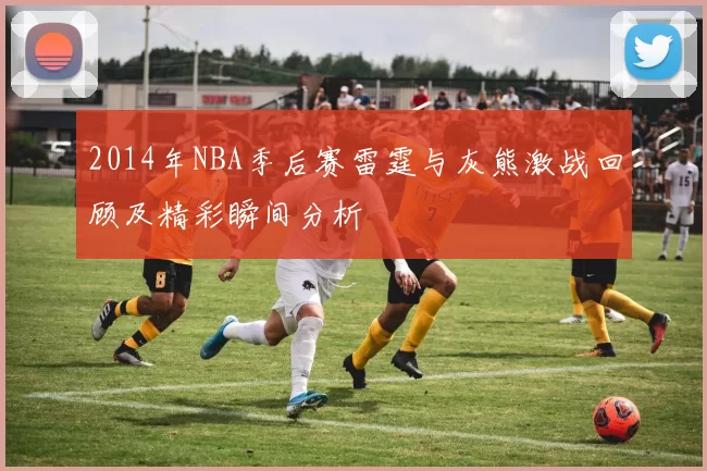 2014年NBA季后赛雷霆与灰熊激战回顾及精彩瞬间分析