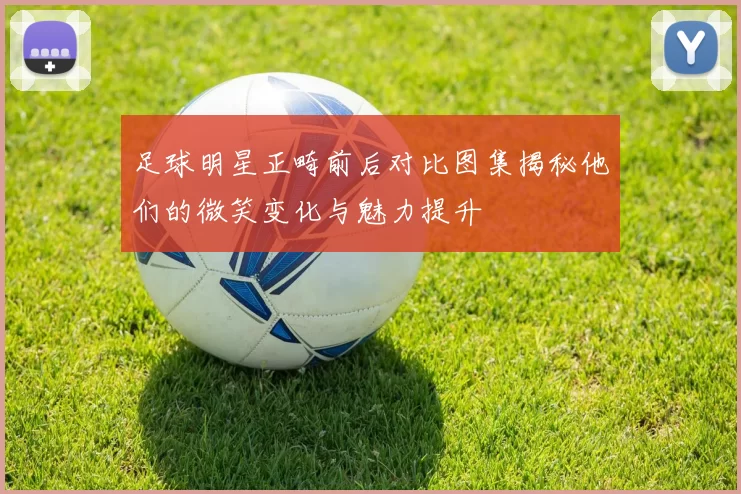 足球明星正畸前后对比图集揭秘他们的微笑变化与魅力提升