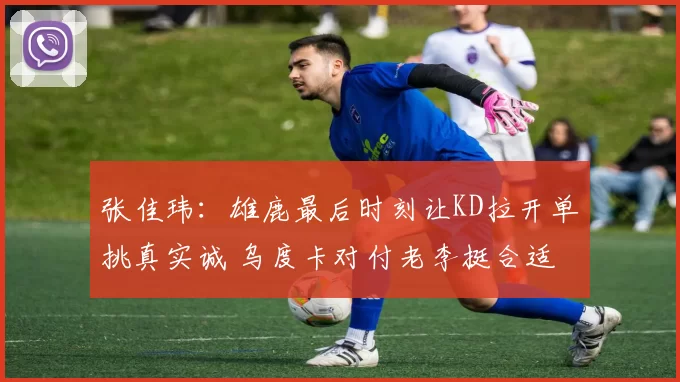 张佳玮：雄鹿最后时刻让KD拉开单挑真实诚 乌度卡对付老李挺合适