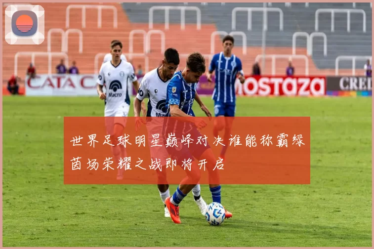 世界足球明星巅峰对决谁能称霸绿茵场荣耀之战即将开启