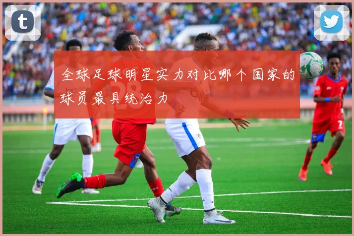 全球足球明星实力对比哪个国家的球员最具统治力