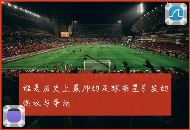 谁是历史上最帅的足球明星引发的热议与争论