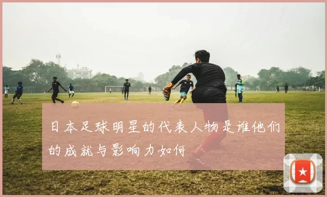 日本足球明星的代表人物是谁他们的成就与影响力如何