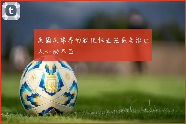 美国足球界的颜值担当究竟是谁让人心动不已