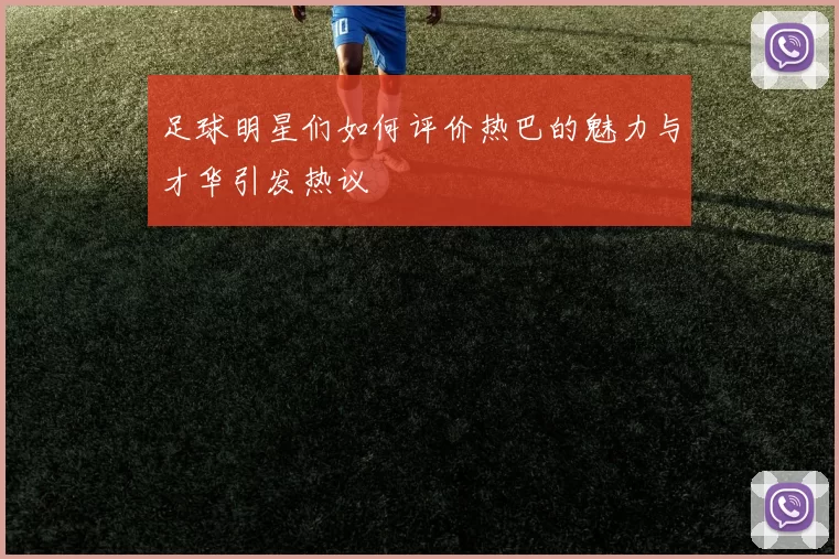 足球明星们如何评价热巴的魅力与才华引发热议