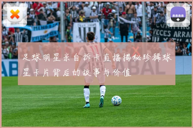 足球明星亲自拆卡直播揭秘珍稀球星卡片背后的故事与价值