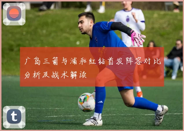 广岛三箭与浦和红钻首发阵容对比分析及战术解读