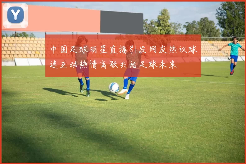 中国足球明星直播引发网友热议球迷互动热情高涨共话足球未来