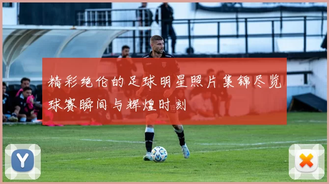 精彩绝伦的足球明星照片集锦尽览球赛瞬间与辉煌时刻