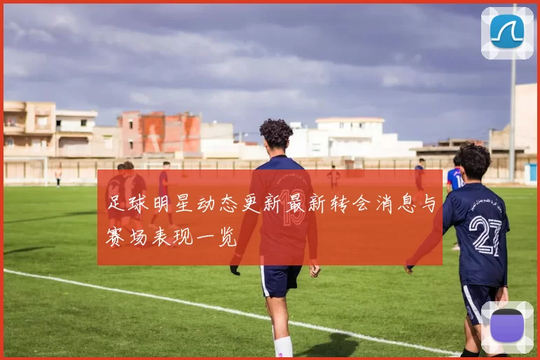 足球明星动态更新最新转会消息与赛场表现一览