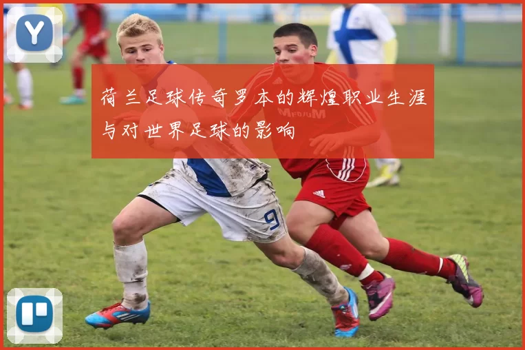 荷兰足球传奇罗本的辉煌职业生涯与对世界足球的影响