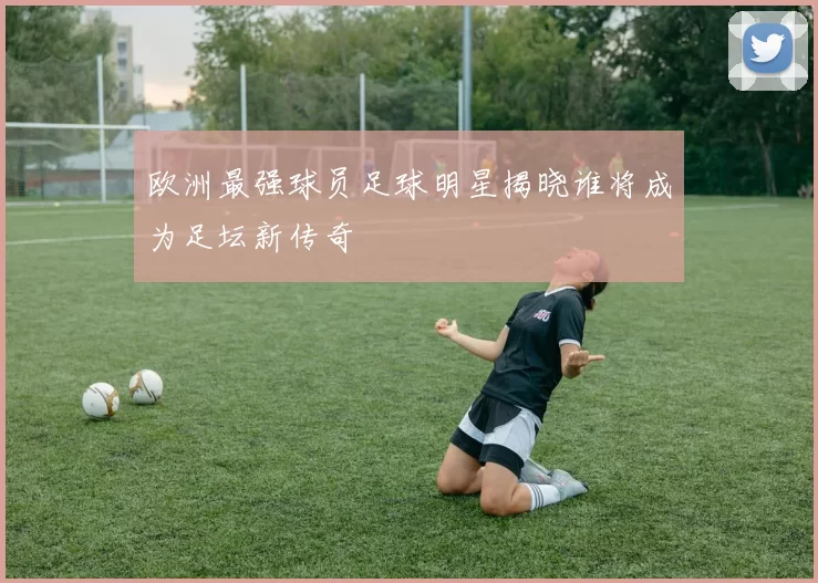 欧洲最强球员足球明星揭晓谁将成为足坛新传奇