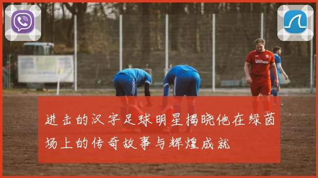 进击的汉字足球明星揭晓他在绿茵场上的传奇故事与辉煌成就