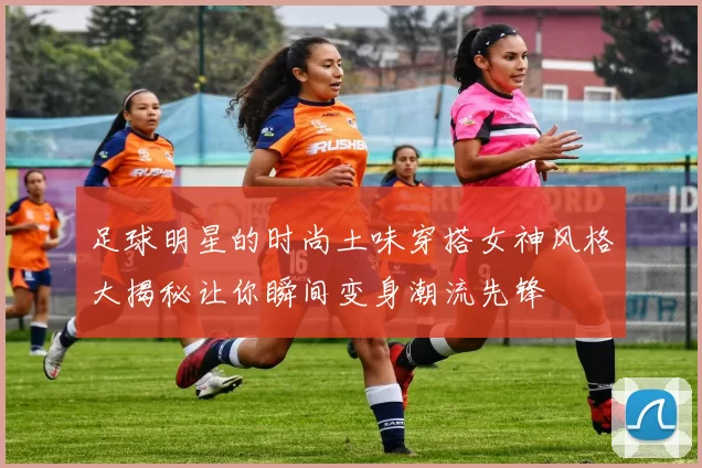 足球明星的时尚土味穿搭女神风格大揭秘让你瞬间变身潮流先锋
