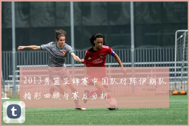2013男篮亚锦赛中国队对阵伊朗队精彩回顾与赛后分析