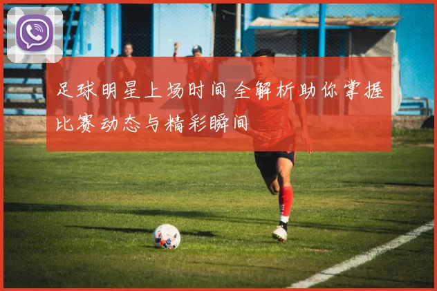 足球明星上场时间全解析助你掌握比赛动态与精彩瞬间