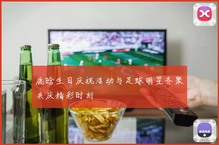 鹿晗生日庆祝活动与足球明星齐聚共庆精彩时刻