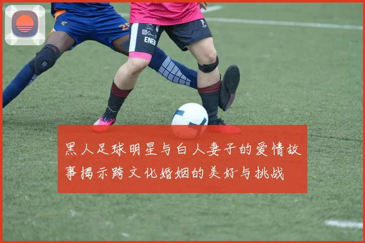 黑人足球明星与白人妻子的爱情故事揭示跨文化婚姻的美好与挑战