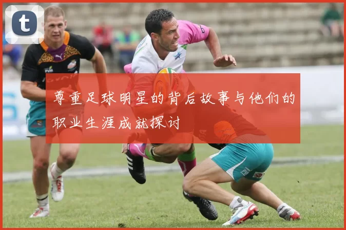 尊重足球明星的背后故事与他们的职业生涯成就探讨